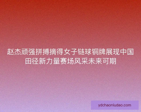 赵杰顽强拼搏摘得女子链球铜牌展现中国田径新力量赛场风采未来可期