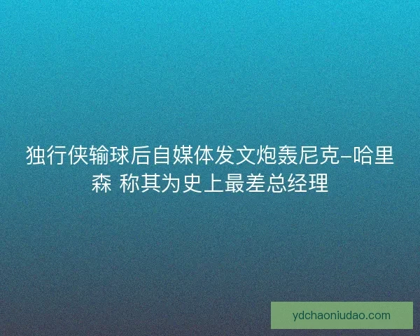 独行侠输球后自媒体发文炮轰尼克-哈里森 称其为史上最差总经理