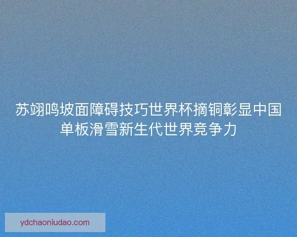苏翊鸣坡面障碍技巧世界杯摘铜彰显中国单板滑雪新生代世界竞争力