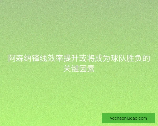 阿森纳锋线效率提升或将成为球队胜负的关键因素